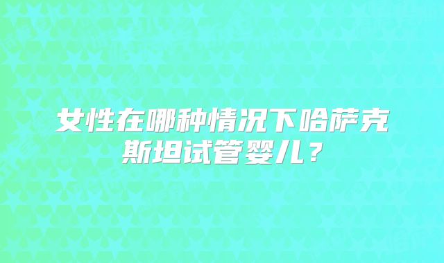 女性在哪种情况下哈萨克斯坦试管婴儿？