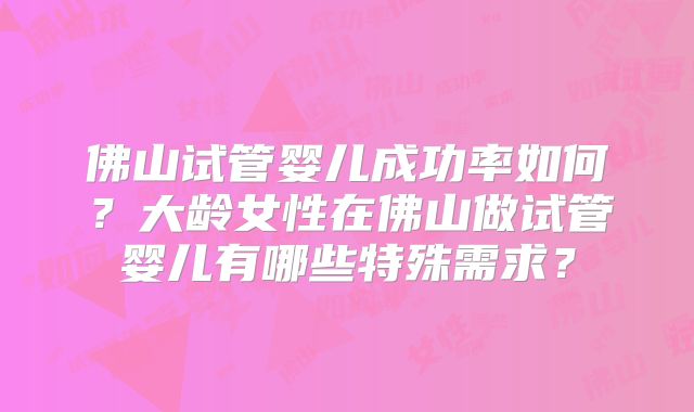 佛山试管婴儿成功率如何？大龄女性在佛山做试管婴儿有哪些特殊需求？