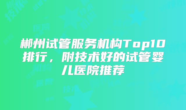 郴州试管服务机构Top10排行，附技术好的试管婴儿医院推荐