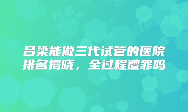吕梁能做三代试管的医院排名揭晓，全过程遭罪吗