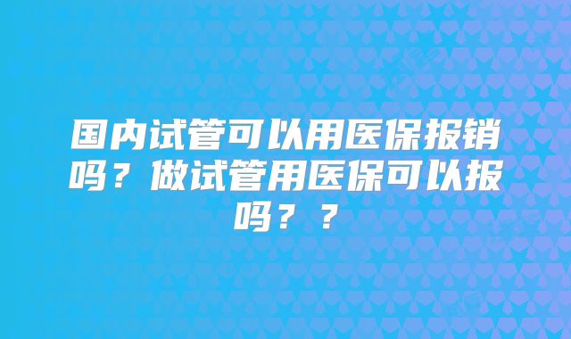 国内试管可以用医保报销吗？做试管用医保可以报吗？？