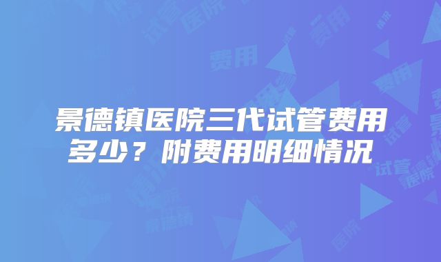 景德镇医院三代试管费用多少？附费用明细情况
