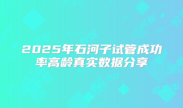 2025年石河子试管成功率高龄真实数据分享
