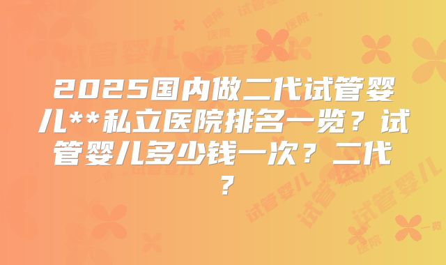 2025国内做二代试管婴儿**私立医院排名一览？试管婴儿多少钱一次？二代？
