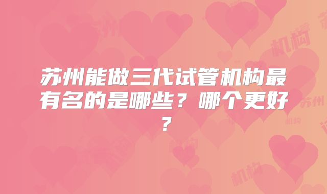 苏州能做三代试管机构最有名的是哪些？哪个更好？
