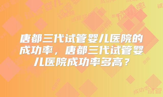 唐都三代试管婴儿医院的成功率，唐都三代试管婴儿医院成功率多高？