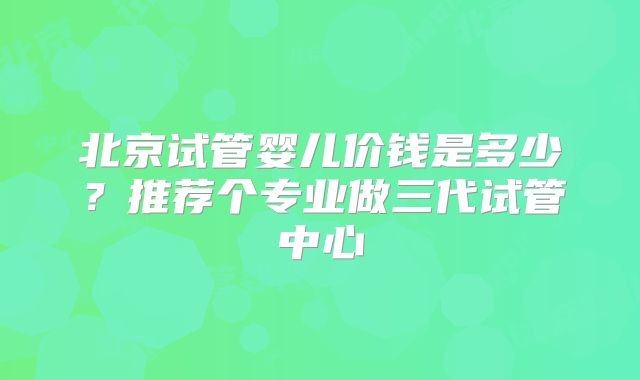 北京试管婴儿价钱是多少？推荐个专业做三代试管中心