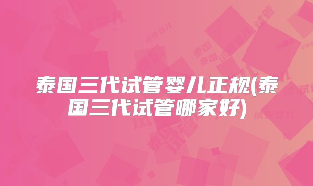泰国三代试管婴儿正规(泰国三代试管哪家好)