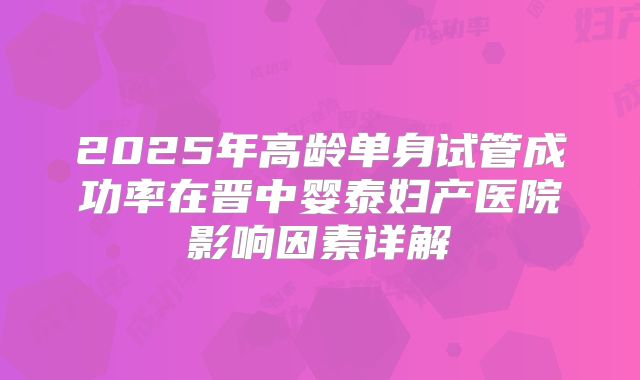 2025年高龄单身试管成功率在晋中婴泰妇产医院影响因素详解