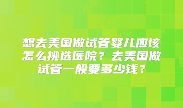 想去美国做试管婴儿应该怎么挑选医院？去美国做试管一般要多少钱？