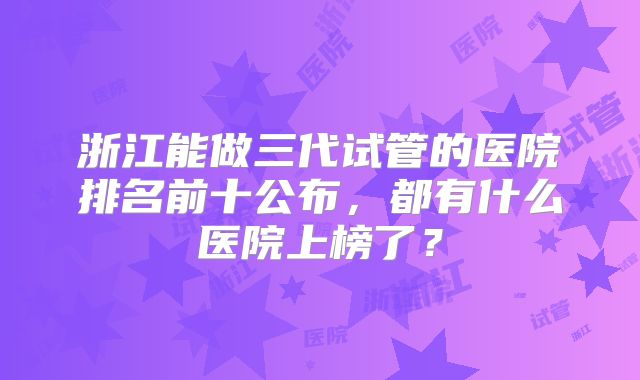 浙江能做三代试管的医院排名前十公布，都有什么医院上榜了？