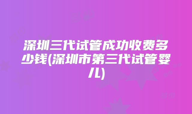 深圳三代试管成功收费多少钱(深圳市第三代试管婴儿)