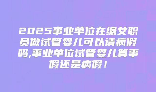 2025事业单位在编女职员做试管婴儿可以请病假吗,事业单位试管婴儿算事假还是病假!