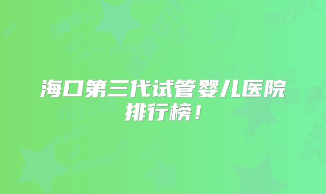 海口第三代试管婴儿医院排行榜！