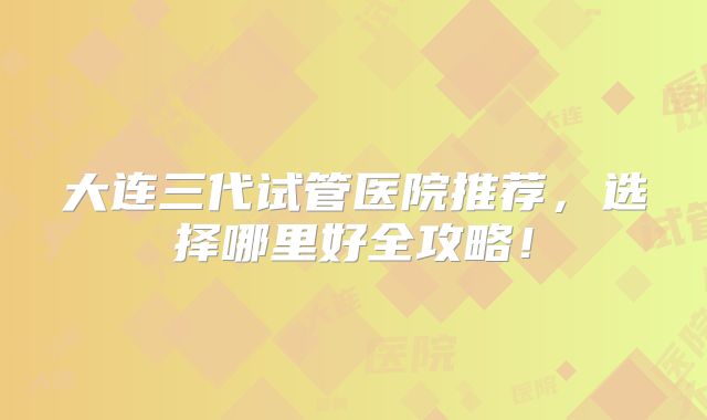 大连三代试管医院推荐，选择哪里好全攻略！