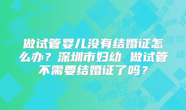 做试管婴儿没有结婚证怎么办?深圳市妇幼 做试管不需要结婚证了吗?