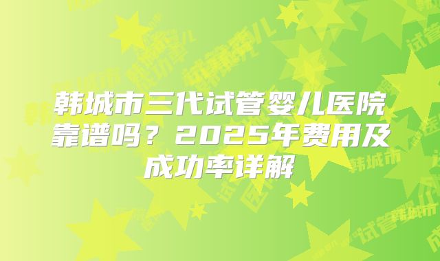 韩城市三代试管婴儿医院靠谱吗？2025年费用及成功率详解