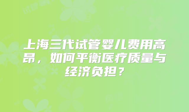 上海三代试管婴儿费用高昂，如何平衡医疗质量与经济负担？