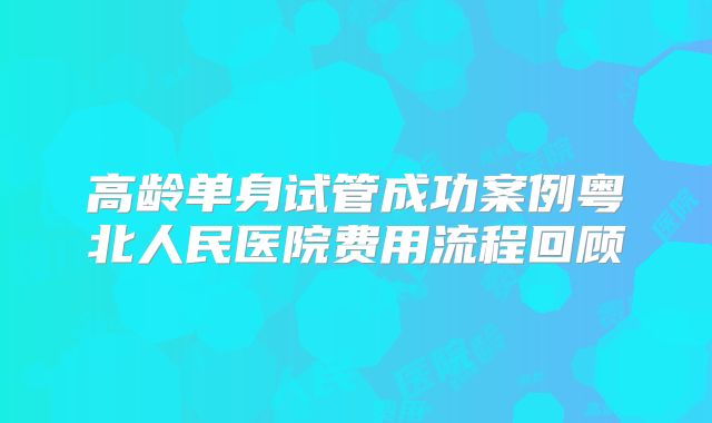 高龄单身试管成功案例粤北人民医院费用流程回顾