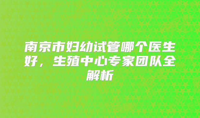 南京市妇幼试管哪个医生好，生殖中心专家团队全解析