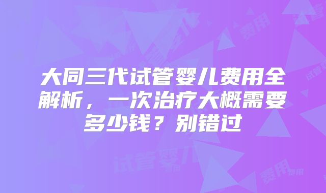 大同三代试管婴儿费用全解析，一次治疗大概需要多少钱？别错过