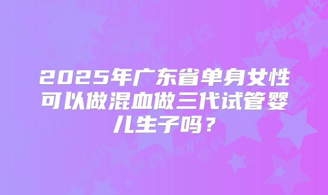 2025年广东省单身女性可以做混血做三代试管婴儿生子吗？