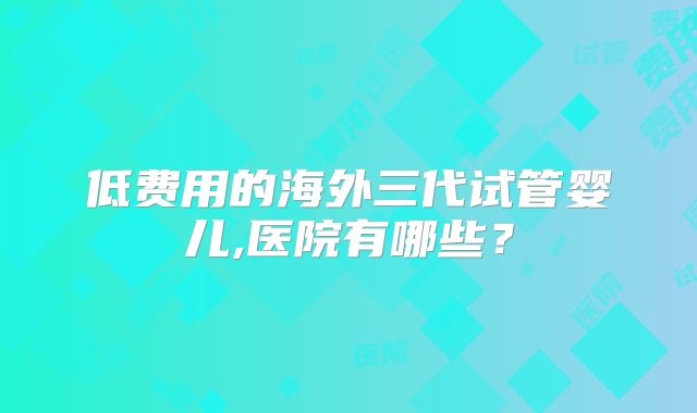低费用的海外三代试管婴儿,医院有哪些？