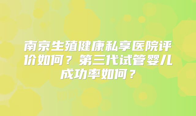 南京生殖健康私享医院评价如何？第三代试管婴儿成功率如何？