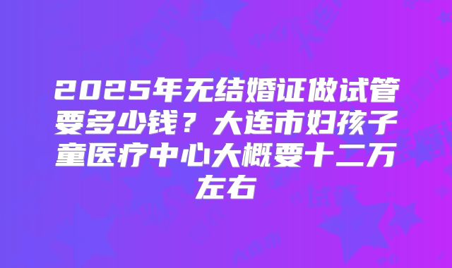 2025年无结婚证做试管要多少钱？大连市妇孩子童医疗中心大概要十二万左右