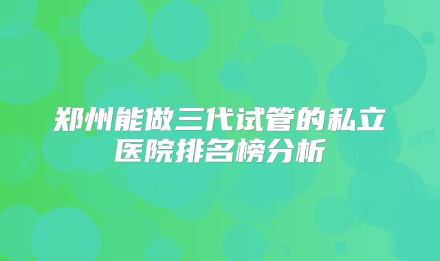 郑州能做三代试管的私立医院排名榜分析