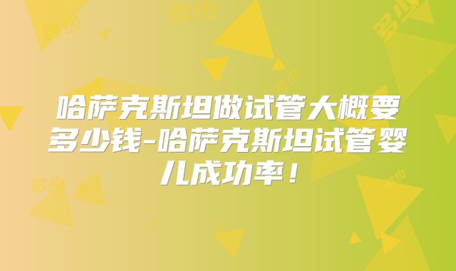 哈萨克斯坦做试管大概要多少钱-哈萨克斯坦试管婴儿成功率!