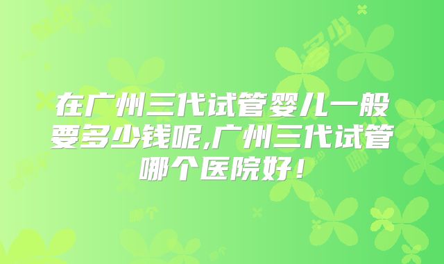 在广州三代试管婴儿一般要多少钱呢,广州三代试管哪个医院好！