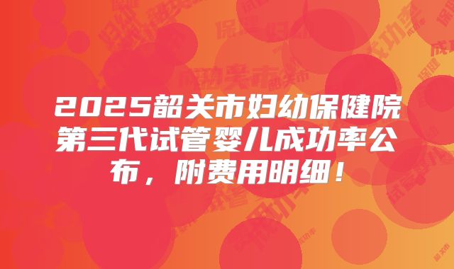 2025韶关市妇幼保健院第三代试管婴儿成功率公布，附费用明细！