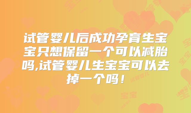 试管婴儿后成功孕育生宝宝只想保留一个可以减胎吗,试管婴儿生宝宝可以去掉一个吗！