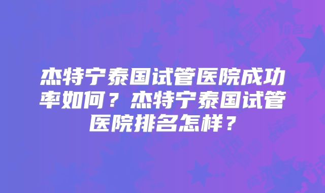 杰特宁泰国试管医院成功率如何？杰特宁泰国试管医院排名怎样？