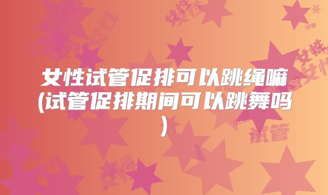 女性试管促排可以跳绳嘛(试管促排期间可以跳舞吗)