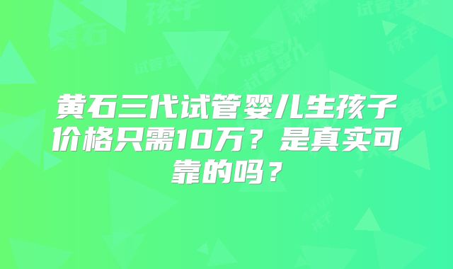 黄石三代试管婴儿生孩子价格只需10万？是真实可靠的吗？