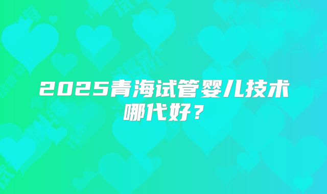 2025青海试管婴儿技术哪代好？