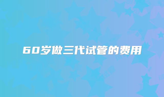 60岁做三代试管的费用