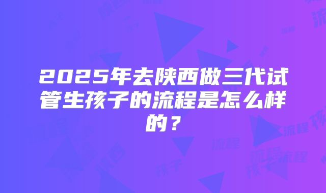 2025年去陕西做三代试管生孩子的流程是怎么样的？