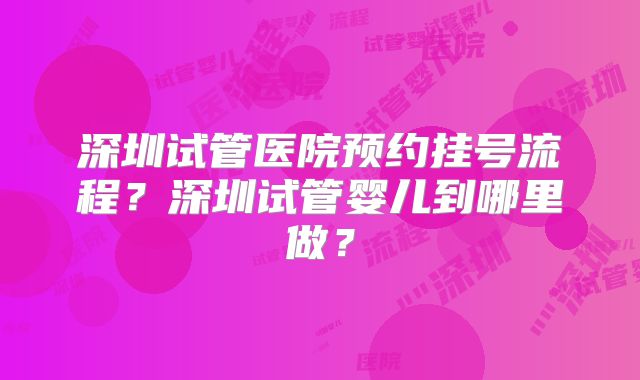深圳试管医院预约挂号流程？深圳试管婴儿到哪里做？