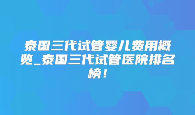 泰国三代试管婴儿费用概览_泰国三代试管医院排名榜！