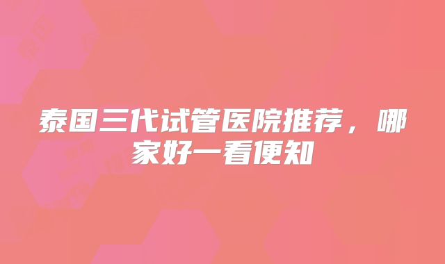 泰国三代试管医院推荐，哪家好一看便知