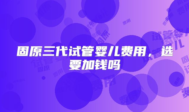 固原三代试管婴儿费用,选要加钱吗
