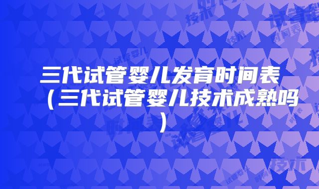 三代试管婴儿发育时间表（三代试管婴儿技术成熟吗）