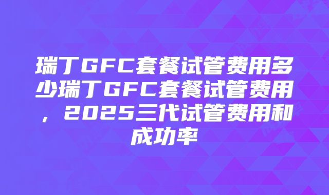 瑞丁GFC套餐试管费用多少瑞丁GFC套餐试管费用，2025三代试管费用和成功率