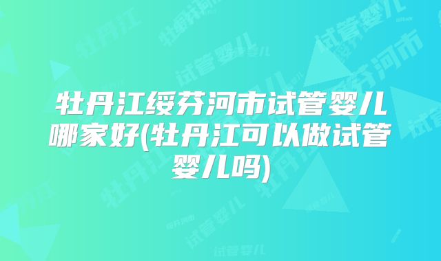 牡丹江绥芬河市试管婴儿哪家好(牡丹江可以做试管婴儿吗)