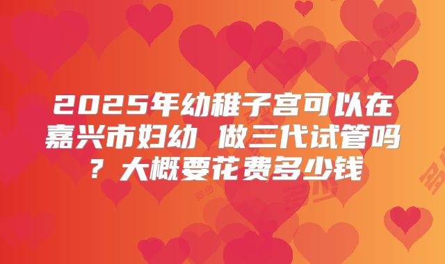 2025年幼稚子宫可以在嘉兴市妇幼 做三代试管吗？大概要花费多少钱