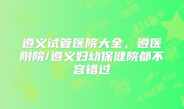 遵义试管医院大全，遵医附院/遵义妇幼保健院都不容错过