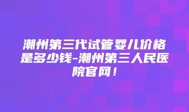 潮州第三代试管婴儿价格是多少钱-潮州第三人民医院官网！